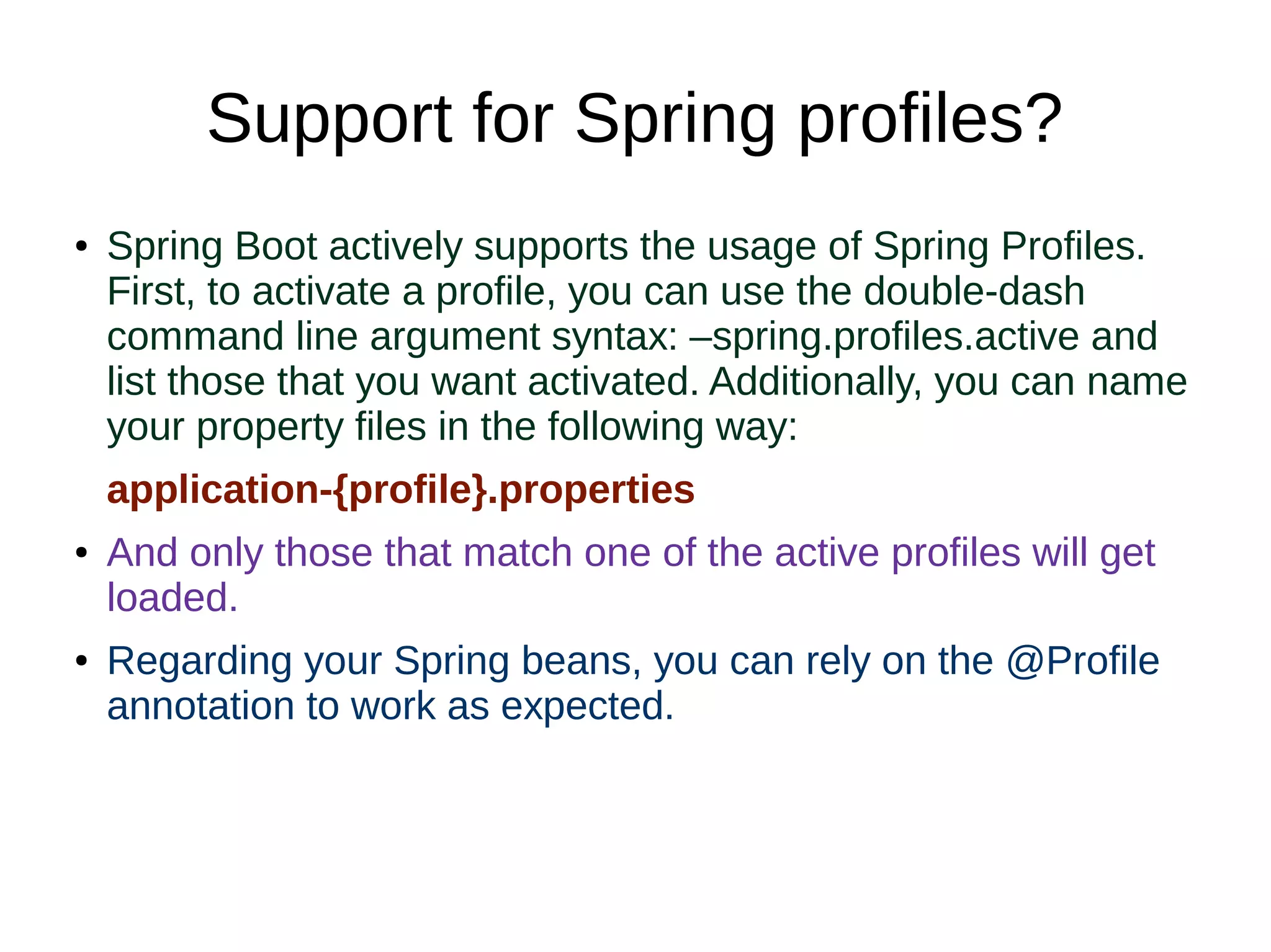 Support for Spring profiles?
● Spring Boot actively supports the usage of Spring Profiles.
First, to activate a profile, you can use the double-dash
command line argument syntax: –spring.profiles.active and
list those that you want activated. Additionally, you can name
your property files in the following way:
application-{profile}.properties
● And only those that match one of the active profiles will get
loaded.
● Regarding your Spring beans, you can rely on the @Profile
annotation to work as expected.
 