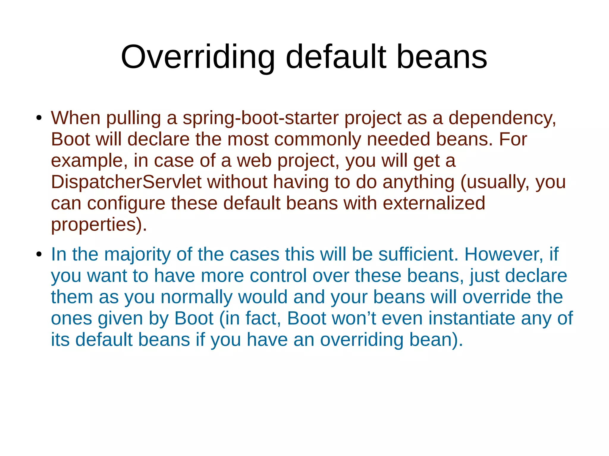 Overriding default beans
● When pulling a spring-boot-starter project as a dependency,
Boot will declare the most commonly needed beans. For
example, in case of a web project, you will get a
DispatcherServlet without having to do anything (usually, you
can configure these default beans with externalized
properties).
● In the majority of the cases this will be sufficient. However, if
you want to have more control over these beans, just declare
them as you normally would and your beans will override the
ones given by Boot (in fact, Boot won’t even instantiate any of
its default beans if you have an overriding bean).
 