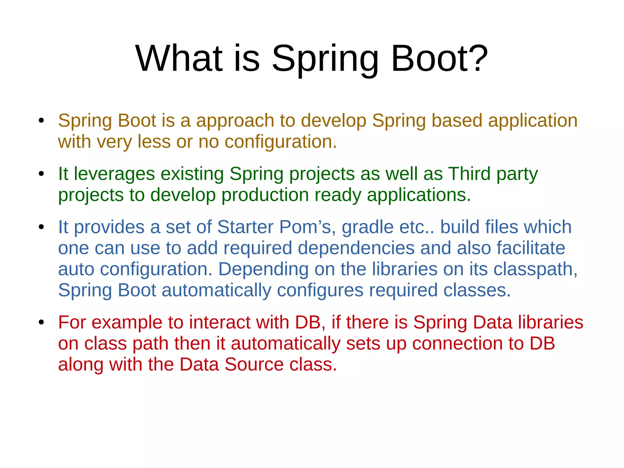 What is Spring Boot?
● Spring Boot is a approach to develop Spring based application
with very less or no configuration.
● It leverages existing Spring projects as well as Third party
projects to develop production ready applications.
● It provides a set of Starter Pom’s, gradle etc.. build files which
one can use to add required dependencies and also facilitate
auto configuration. Depending on the libraries on its classpath,
Spring Boot automatically configures required classes.
● For example to interact with DB, if there is Spring Data libraries
on class path then it automatically sets up connection to DB
along with the Data Source class.
 