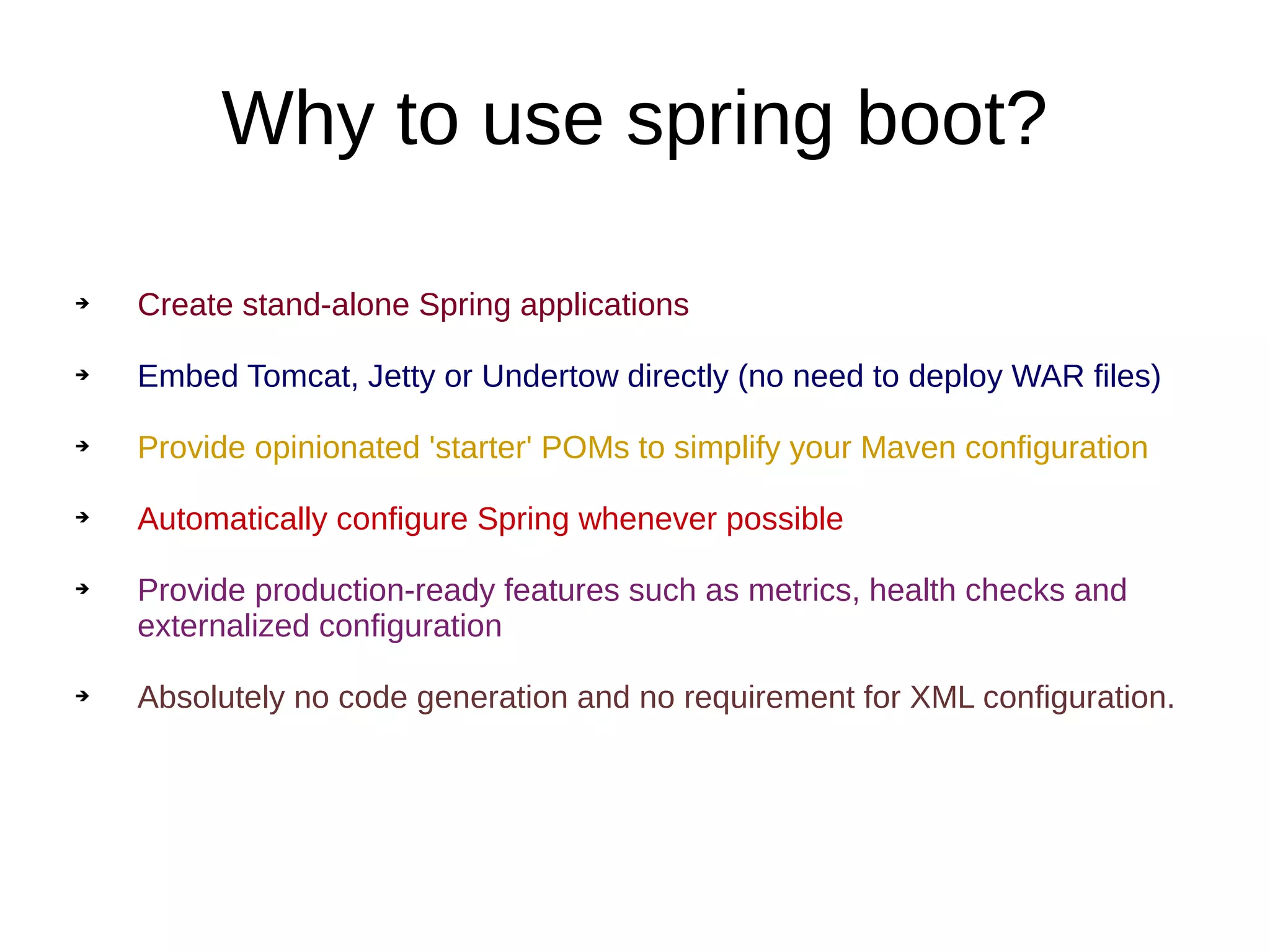 Why to use spring boot?
➔ Create stand-alone Spring applications
➔ Embed Tomcat, Jetty or Undertow directly (no need to deploy WAR files)
➔ Provide opinionated 'starter' POMs to simplify your Maven configuration
➔ Automatically configure Spring whenever possible
➔ Provide production-ready features such as metrics, health checks and
externalized configuration
➔ Absolutely no code generation and no requirement for XML configuration.
 