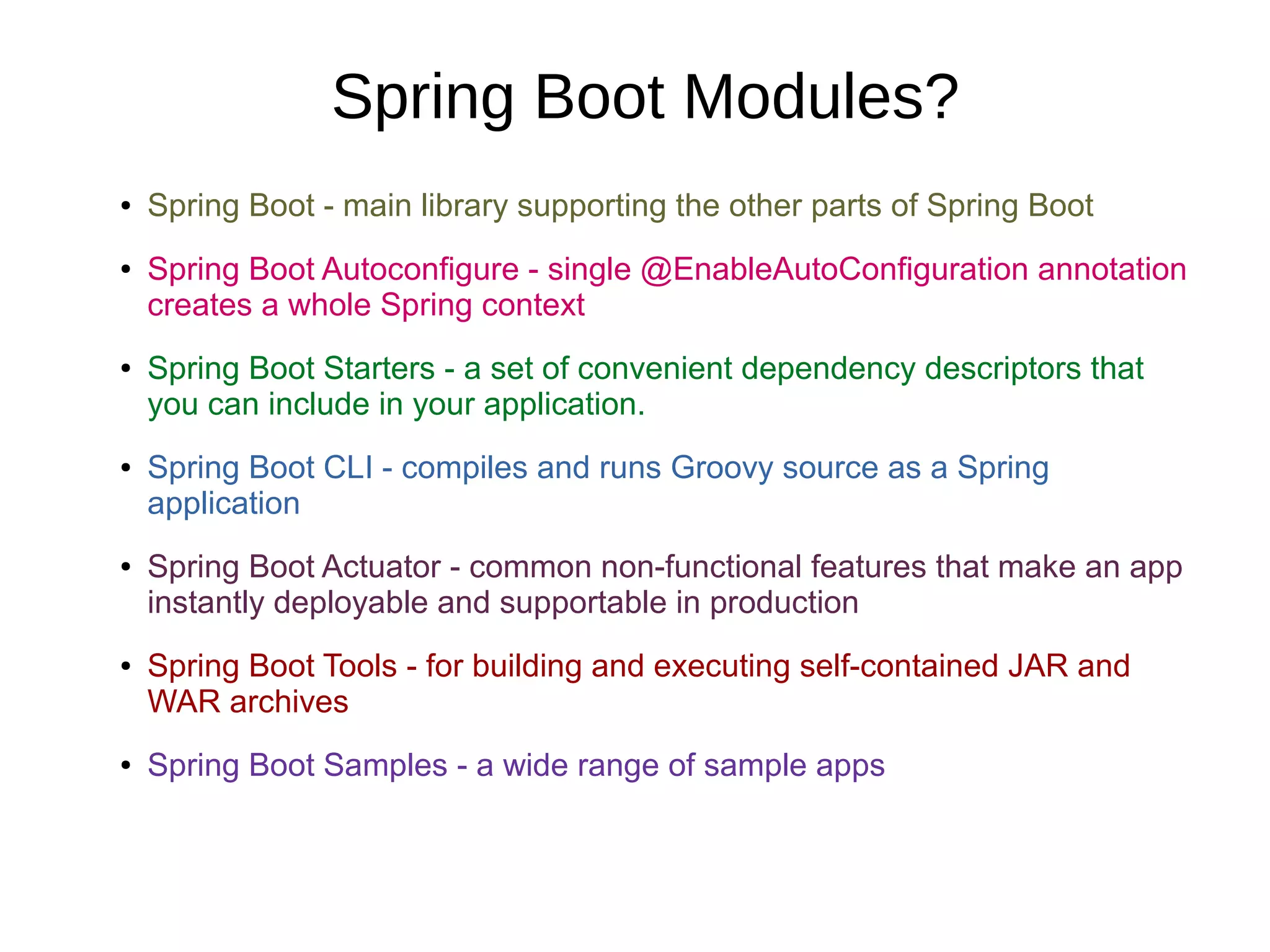 Spring Boot Modules?
● Spring Boot - main library supporting the other parts of Spring Boot
● Spring Boot Autoconfigure - single @EnableAutoConfiguration annotation
creates a whole Spring context
● Spring Boot Starters - a set of convenient dependency descriptors that
you can include in your application.
● Spring Boot CLI - compiles and runs Groovy source as a Spring
application
● Spring Boot Actuator - common non-functional features that make an app
instantly deployable and supportable in production
● Spring Boot Tools - for building and executing self-contained JAR and
WAR archives
● Spring Boot Samples - a wide range of sample apps
 