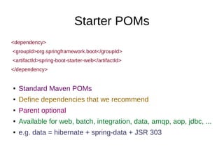 Starter POMs
<dependency>
<groupId>org.springframework.boot</groupId>
<artifactId>spring-boot-starter-web</artifactId>
</dependency>
● Standard Maven POMs
● Define dependencies that we recommend
● Parent optional
● Available for web, batch, integration, data, amqp, aop, jdbc, ...
● e.g. data = hibernate + spring-data + JSR 303
 