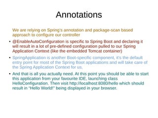 Annotations
We are relying on Spring’s annotation and package-scan based
approach to configure our controller
● @EnableAutoConfiguration is specific to Spring Boot and declaring it
will result in a lot of pre-defined configuration pulled to our Spring
Application Context (like the embedded Tomcat container)
● SpringApplication is another Boot-specific component, it’s the default
entry point for most of the Spring Boot applications and will take care of
the Spring Application Context for us.
● And that is all you actually need. At this point you should be able to start
this application from your favourite IDE, launching class
HelloConfiguration. Then visit http://localhost:8080/hello which should
result in “Hello World!” being displayed in your browser.
 