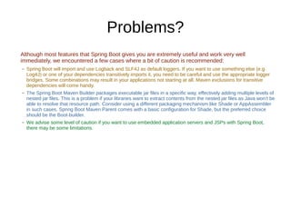 Problems?
Although most features that Spring Boot gives you are extremely useful and work very well
immediately, we encountered a few cases where a bit of caution is recommended:
– Spring Boot will import and use Logback and SLF4J as default loggers. If you want to use something else (e.g.
Log4J) or one of your dependencies transitively imports it, you need to be careful and use the appropriate logger
bridges. Some combinations may result in your applications not starting at all. Maven exclusions for transitive
dependencies will come handy.
– The Spring Boot Maven Builder packages executable jar files in a specific way, effectively adding multiple levels of
nested jar files. This is a problem if your libraries want to extract contents from the nested jar files as Java won’t be
able to resolve that resource path. Consider using a different packaging mechanism like Shade or AppAssembler
in such cases. Spring Boot Maven Parent comes with a basic configuration for Shade, but the preferred choice
should be the Boot-builder.
– We advise some level of caution if you want to use embedded application servers and JSPs with Spring Boot,
there may be some limitations.
 