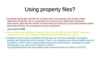 Using property files?
●
By default Spring Boot will look for a property file in the package root directory called
application.properties, this is a good place to customize your application. By Maven
conventions, place this file into the src/main/resources directory so your build artefacts will be
generated correctly. For example let’s set the contents to:
server.port=11000
● This will cause the embedded Tomcat to listen on port 11000 instead of 8080. If you now
restart your service, you should use http://localhost:11000/hello to get access.
●
Finding out what is given by default and what you can override is probably the biggest
problem with Spring Boot at the moment. There is no comprehensive documentation about all
the options, but the code in org.springframework.boot.autoconfigure.* packages is a good
starting point. (e.g. server.port is bound to a field in
org.springframework.boot.autoconfigure.web.ServerProperties as of Boot 1.0.0.RC3).
 