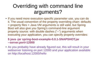 Overriding with command line
arguments?
● If you need more execution-specific parameter use, you can do
it. The usual convention of the property overriding chain: defaults
< property files < Java VM arguments is still valid, but Spring
Boot will also give you Spring’s command-line argument
property source: with double dashes (“–”) arguments when
executing your application, you can specify property overrides:
$ java -jar spring-boot-example-0.0.1-SNAPSHOT.jar
--server.port=12000
● As you probably have already figured out, this will result in your
webserver listening on port 12000 and your application available
on http://localhost:12000/hello
 