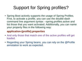 Support for Spring profiles?
● Spring Boot actively supports the usage of Spring Profiles.
First, to activate a profile, you can use the double-dash
command line argument syntax: –spring.profiles.active and
list those that you want activated. Additionally, you can name
your property files in the following way:
application-{profile}.properties
● And only those that match one of the active profiles will get
loaded.
● Regarding your Spring beans, you can rely on the @Profile
annotation to work as expected.
 