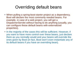 Overriding default beans
● When pulling a spring-boot-starter project as a dependency,
Boot will declare the most commonly needed beans. For
example, in case of a web project, you will get a
DispatcherServlet without having to do anything (usually, you
can configure these default beans with externalized
properties).
● In the majority of the cases this will be sufficient. However, if
you want to have more control over these beans, just declare
them as you normally would and your beans will override the
ones given by Boot (in fact, Boot won’t even instantiate any of
its default beans if you have an overriding bean).
 