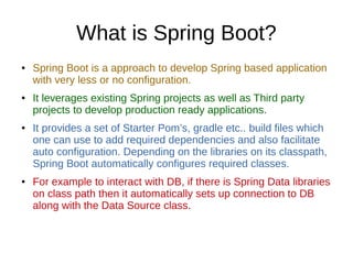 What is Spring Boot?
● Spring Boot is a approach to develop Spring based application
with very less or no configuration.
● It leverages existing Spring projects as well as Third party
projects to develop production ready applications.
● It provides a set of Starter Pom’s, gradle etc.. build files which
one can use to add required dependencies and also facilitate
auto configuration. Depending on the libraries on its classpath,
Spring Boot automatically configures required classes.
● For example to interact with DB, if there is Spring Data libraries
on class path then it automatically sets up connection to DB
along with the Data Source class.
 