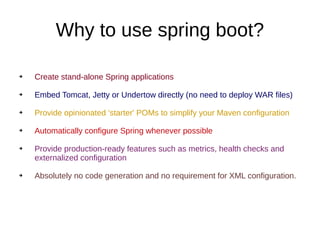 Why to use spring boot?
➔ Create stand-alone Spring applications
➔ Embed Tomcat, Jetty or Undertow directly (no need to deploy WAR files)
➔ Provide opinionated 'starter' POMs to simplify your Maven configuration
➔ Automatically configure Spring whenever possible
➔ Provide production-ready features such as metrics, health checks and
externalized configuration
➔ Absolutely no code generation and no requirement for XML configuration.
 