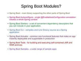 Spring Boot Modules?
● Spring Boot - main library supporting the other parts of Spring Boot
● Spring Boot Autoconfigure - single @EnableAutoConfiguration annotation
creates a whole Spring context
● Spring Boot Starters - a set of convenient dependency descriptors that
you can include in your application.
● Spring Boot CLI - compiles and runs Groovy source as a Spring
application
● Spring Boot Actuator - common non-functional features that make an app
instantly deployable and supportable in production
● Spring Boot Tools - for building and executing self-contained JAR and
WAR archives
● Spring Boot Samples - a wide range of sample apps
 
