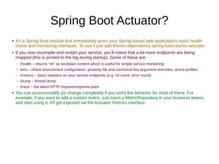 Spring Boot Actuator?
● It’s a Spring Boot module that immediately gives your Spring-based web applications basic health
check and monitoring interfaces. To use it just add Maven dependency spring-boot-starter-actuator.
● If you now recompile and restart your service, you’ll notice that a lot more endpoints are being
mapped (this is printed to the log during startup). Some of these are:
– /health – returns “ok” as text/plain content which is useful for simple service monitoring
– /env – check environment configuration, property file and command line argument overrides, active profiles
– /metrics – basic statistics on your service endpoints (e.g. hit count, error count)
– /dump – thread dump
– /trace – the latest HTTP request/response pairs
● You can access/modify (or change completely if you wish) the behavior for most of these. For
example, if you want to add a custom metric, just inject a MetricRepository in your business beans,
and start using it, it’ll get exposed via the Actuator /metrics interface.
 