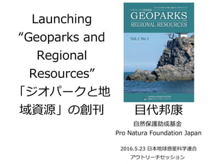Launching
“Geoparks and
Regional
Resources”
「ジオパークと地
域資源」の創刊 目代邦康
自然保護助成基金
Pro Natura Foundation Japan
2016.5.23 日本地球惑星科学連合
アウトリーチセッション
 