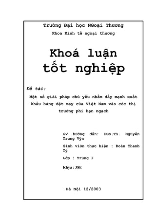 Trường Đại học NGoại Thương
          Khoa Kinh tế ngoại thương




          Khoá luận
     tốt nghiệp
Đề tài:
 Một số giải phỏp chủ yếu nhằm đẩy mạnh xuất
 khẩu hàng dệt may của Việt Nam vào cỏc thị
            trường phi hạn ngạch




              GV hướng     dẫn:   PGS.TS.   Nguyễn
              Trung Vỳn
              Sinh viờn thực hiện : Đoàn Thanh
              Tỳ
              Lớp : Trung 1

              Khỳa : 38E




               Hà Nội 12/2003
 