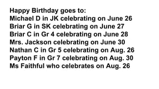 Happy Birthday goes to:
Michael D in JK celebrating on June 26
Briar G in SK celebrating on June 27
Briar C in Gr 4 celebrating on June 28
Mrs. Jackson celebrating on June 30
Nathan C in Gr 5 celebrating on Aug. 26
Payton F in Gr 7 celebrating on Aug. 30
Ms Faithful who celebrates on Aug. 26
 