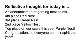 Reflective thought for today is...
An announcement regarding nest points…
4th place Red Nest
3rd place Green Nest
2nd place Yellow Nest
Top place on our scale this year Purple Nest!
Congratulations to everyone on their spirit this
year!
 