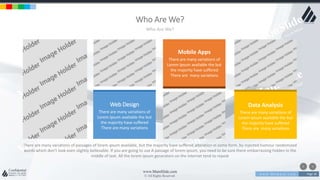 w w w . D o m a i n . c o m Page 38
www.MainSlide.com
© All Rights Reserved.
Confidential
Who Are We?
Who Are We?
There are many variations of passages of lorem ipsum available, but the majority have suffered alteration in some form, by injected humour randomized
words which don't look even slightly believable. If you are going to use A passage of lorem ipsum, you need to be sure there embarrassing hidden in the
middle of text. All the lorem ipsum generators on the internet tend to repeat
Web Design
There are many variations of
Lorem Ipsum available the but
the majority have suffered
There are many variations
Mobile Apps
There are many variations of
Lorem Ipsum available the but
the majority have suffered
There are many variations
Data Analysis
There are many variations of
Lorem Ipsum available the but
the majority have suffered
There are many variations
 