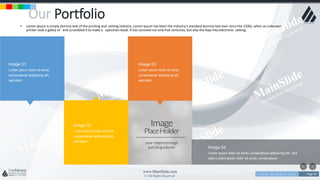 w w w . D o m a i n . c o m Page 40
www.MainSlide.com
© All Rights Reserved.
Confidential
Our Portfolio
• Lorem Ipsum is simply dummy text of the printing and setting industry. Lorem Ipsum has been the industry's standard dummy text ever since the 1500s, when an unknown
printer took a galley of and scrambled it to make a specimen book. It has survived not only five centuries, but also the leap into electronic setting.
Image 01
Lorem ipsum dolor sit amet,
consectetuer adipiscing elit,
sed diam
Image 03
Lorem ipsum dolor sit amet,
consectetuer adipiscing elit,
sed diam
Image 04
Lorem ipsum dolor sit amet, consectetuer adipiscing elit, sed
diam Lorem ipsum dolor sit amet, consectetuer.
Image 02
Lorem ipsum dolor sit amet,
consectetuer adipiscing elit,
sed diam
 