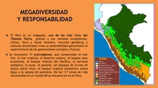 MEGADIVERSIDAD
Y RESPONSABILIDAD
es un megapaís, uno de los más ricos del
 El Perú
Planeta
climas,
Tierra, gracias a sus variados ecosistemas,
flora y fauna silvestre, recursos genéticos y
culturas ancestrales vivas su sostenibilidad garantizará la
supervivencia de las generaciones actuales y futuras.
 Se reconocen 11 ecorregiones, que comprenden el mar
frío, el mar tropical, el desierto costero, el bosque seco
ecuatorial, el bosque tropical del Pacífico, la serranía
esteparia, la puna, el páramo, los bosques de lluvias de
altura (selva alta), el bosque tropical amazónico (selva
baja) y la sabana de palmeras. De las 117 zonas de vida
reconocidas en el mundo 84 se encuentran en el Perú.
 