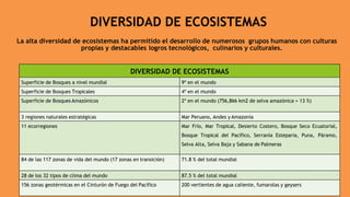 DIVERSIDAD DE ECOSISTEMAS
La alta diversidad de ecosistemas ha permitido el desarrollo de numerosos grupos humanos con culturas
propias y destacables logros tecnológicos, culinarios y culturales.
DIVERSIDAD DE ECOSISTEMAS
Superficie de Bosques a nivel mundial 9º en el mundo
Superficie de Bosques Tropicales 4º en el mundo
Superficie de Bosques Amazónicos 2º en el mundo (756,866 km2 de selva amazónica = 13 %)
3 regiones naturales estratégicas Mar Peruano, Andes y Amazonía
11 ecorregiones Mar Frío, Mar Tropical, Desierto Costero, Bosque Seco Ecuatorial,
Bosque Tropical del Pacífico, Serranía Esteparia, Puna, Páramo,
Selva Alta, Selva Baja y Sabana de Palmeras
84 de las 117 zonas de vida del mundo (17 zonas en transición) 71.8 % del total mundial
28 de los 32 tipos de clima del mundo 87.5 % del total mundial
156 zonas geotérmicas en el Cinturón de Fuego del Pacífico 200 vertientes de agua caliente, fumarolas y geysers
 