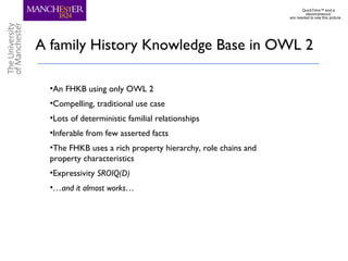 A family History Knowledge Base in OWL 2
•An FHKB using only OWL 2
•Compelling, traditional use case
•Lots of deterministic familial relationships
•Inferable from few asserted facts
•The FHKB uses a rich property hierarchy, role chains and
property characteristics
•Expressivity SROIQ(D)
•…and it almost works…
QuickTime™ and a
decompressor
are needed to see this picture.
 
