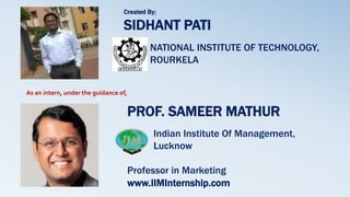 PROF. SAMEER MATHUR
Indian Institute Of Management,
Lucknow
Professor in Marketing
www.IIMInternship.com
Created By;
SIDHANT PATI
NATIONAL INSTITUTE OF TECHNOLOGY,
ROURKELA
As an intern, under the guidance of,
 