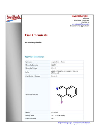SwastiChemEx
Address:
Bangalore, Karnataka,
Zip:560100
www.swastichemex.com
Swasti.chemex@gmail.com
https://sites.google.com/site/swastichemex
/products
Fine Chemicals
4-Fluoroisoquinoline
Technical Information
Synonyms isoquinoline, 4-fluoro-
Molecular Formula C9H6FN
Molecular Weight 147.149
InChI
InChI=1/C9H6FN/c10-9-6-11-5-7-3-1-2-4-
8(7)9/h1-6H
CAS Registry Number 394-67-2
Molecular Structure
Density 1.216g/cm3
Boiling point 239.7°C at 760 mmHg
Refractive index 1.614
 