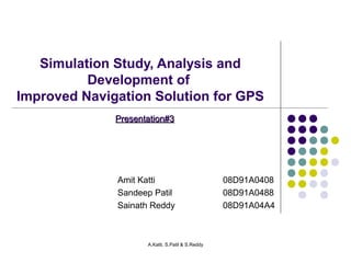 Simulation Study, Analysis and 
Development of 
Improved Navigation Solution for GPS 
PPrreesseennttaattiioonn##33 
Amit Katti 08D91A0408 
Sandeep Patil 08D91A0488 
Sainath Reddy 08D91A04A4 
A.Katti, S.Patil & S.Reddy 
 