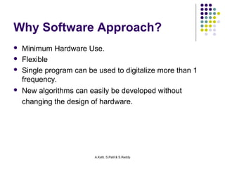 Why Software Approach? 
 Minimum Hardware Use. 
 Flexible 
 Single program can be used to digitalize more than 1 
frequency. 
 New algorithms can easily be developed without 
changing the design of hardware. 
A.Katti, S.Patil & S.Reddy 
 