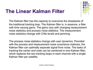 The Linear Kalman Filter 
The Kalman filter has the capacity to overcome the drawbacks of 
the traditional tracking loop. The Kalman filter is, in essence, a filter 
with time varying gains. The gains vary with changing measurement 
noise statistics and process noise statistics. The measurement 
noise statistics change with C/No levels and jamming. 
The process noise statistics change with user dynamics. Provided 
with the process and measurement noise covariance matrices, the 
Kalman filter can optimally separate signal from noise. The tasks of 
tracking the carrier and code can be combined in one Kalman filter, 
which replaces the two tracking loops in each channel with a single 
Kalman filter per satellite. 
A.Katti, S.Patil & S.Reddy 
 