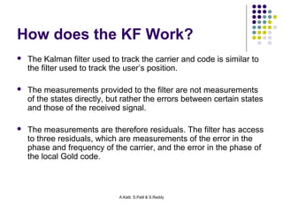 How does the KF Work? 
 The Kalman filter used to track the carrier and code is similar to 
the filter used to track the user’s position. 
 The measurements provided to the filter are not measurements 
of the states directly, but rather the errors between certain states 
and those of the received signal. 
 The measurements are therefore residuals. The filter has access 
to three residuals, which are measurements of the error in the 
phase and frequency of the carrier, and the error in the phase of 
the local Gold code. 
A.Katti, S.Patil & S.Reddy 
 