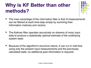Why is KF Better than other 
methods? 
 The main advantage of the information filter is that N measurements 
can be filtered at each time-step simply by summing their 
information matrices and vectors. 
 The Kalman filter operates recursively on streams of noisy input 
data to produce a statistically optimal estimate of the underlying 
system state. 
 Because of the algorithm's recursive nature, it can run in real time 
using only the present input measurements and the previously 
calculated state; no additional past information is required. 
A.Katti, S.Patil & S.Reddy 
 