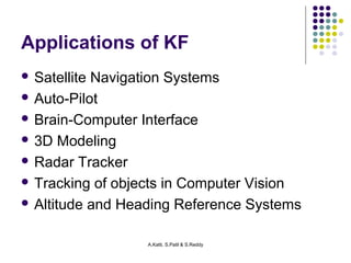 Applications of KF 
 Satellite Navigation Systems 
 Auto-Pilot 
 Brain-Computer Interface 
 3D Modeling 
 Radar Tracker 
 Tracking of objects in Computer Vision 
 Altitude and Heading Reference Systems 
A.Katti, S.Patil & S.Reddy 
 