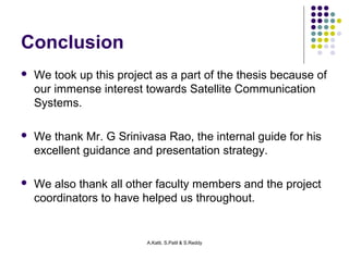 A.Katti, S.Patil & S.Reddy 
Conclusion 
 We took up this project as a part of the thesis because of 
our immense interest towards Satellite Communication 
Systems. 
 We thank Mr. G Srinivasa Rao, the internal guide for his 
excellent guidance and presentation strategy. 
 We also thank all other faculty members and the project 
coordinators to have helped us throughout. 
