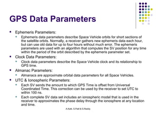 GPS Data Parameters 
A.Katti, S.Patil & S.Reddy 
 Ephemeris Parameters: 
 Ephemeris data parameters describe Space Vehicle orbits for short sections of 
the satellite orbits. Normally, a receiver gathers new ephemeris data each hour, 
but can use old data for up to four hours without much error. The ephemeris 
parameters are used with an algorithm that computes the SV position for any time 
within the period of the orbit described by the ephemeris parameter set. 
 Clock Data Parameters: 
 Clock data parameters describe the Space Vehicle clock and its relationship to 
GPS time. 
 Almanac Parameters: 
 Almanacs are approximate orbital data parameters for all Space Vehicles. 
 UTC & Ionospheric Parameters: 
 Each SV sends the amount to which GPS Time is offset from Universal 
Coordinated Time. This correction can be used by the receiver to set UTC to 
within 100 ns. 
 Each complete SV data set includes an ionospheric model that is used in the 
receiver to approximates the phase delay through the ionosphere at any location 
and time. 
 