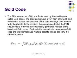 A.Katti, S.Patil & S.Reddy 
Gold Code 
 The PRN sequences, Gi (t) and Pi (t), used by the satellites are 
called Gold codes. The Gold codes have a very high bandwidth and 
are used to spread the spectrum of the data message over a much 
wider bandwidth. In the receiver, the spreading effect of the PRN 
sequences is removed by using locally generated replicas of the 
broadcast Gold codes. Each satellite transmits its own unique Gold 
code and the user receives multiple satellite signals at nearly the 
same frequency. 
 