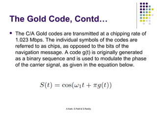 The Gold Code, Contd… 
 The C/A Gold codes are transmitted at a chipping rate of 
1.023 Mbps. The individual symbols of the codes are 
referred to as chips, as opposed to the bits of the 
navigation message. A code g(t) is originally generated 
as a binary sequence and is used to modulate the phase 
of the carrier signal, as given in the equation below. 
A.Katti, S.Patil & S.Reddy 
 
