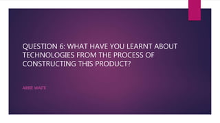 QUESTION 6: WHAT HAVE YOU LEARNT ABOUT
TECHNOLOGIES FROM THE PROCESS OF
CONSTRUCTING THIS PRODUCT?
ABBIE WAITE
 