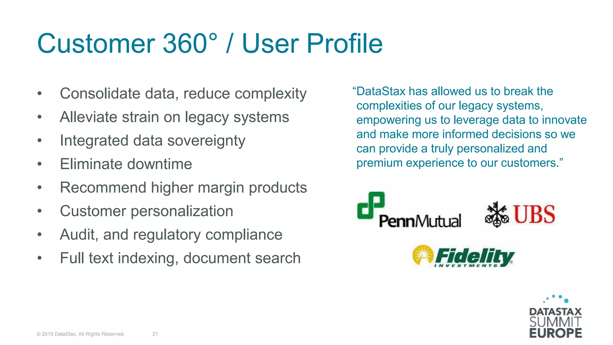 Customer 360° / User Profile
• Consolidate data, reduce complexity
• Alleviate strain on legacy systems
• Integrated data sovereignty
• Eliminate downtime
• Recommend higher margin products
• Customer personalization
• Audit, and regulatory compliance
• Full text indexing, document search
© 2015 DataStax, All Rights Reserved. 21
“DataStax has allowed us to break the
complexities of our legacy systems,
empowering us to leverage data to innovate
and make more informed decisions so we
can provide a truly personalized and
premium experience to our customers.”
 