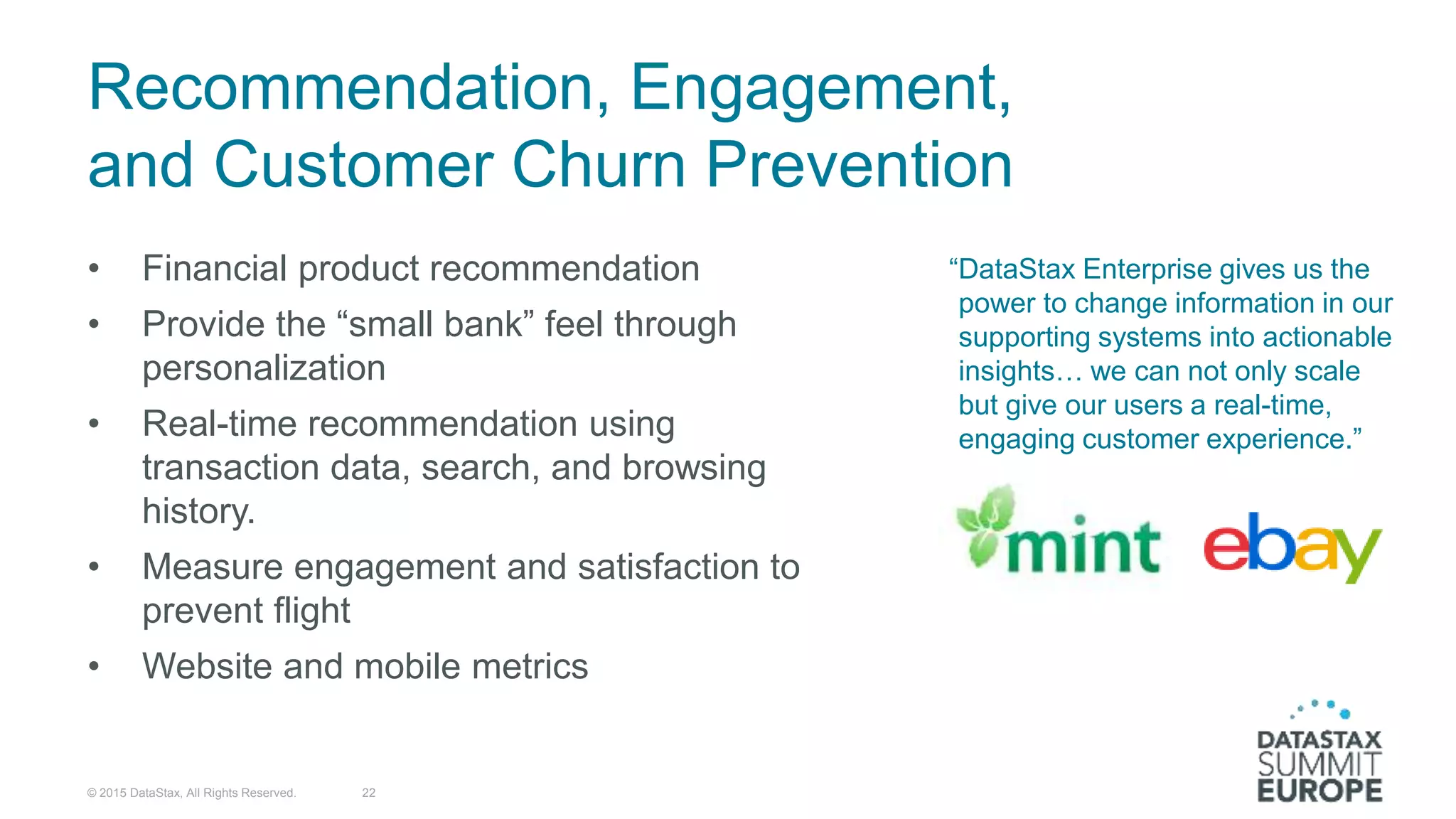 “DataStax Enterprise gives us the
power to change information in our
supporting systems into actionable
insights… we can not only scale
but give our users a real-time,
engaging customer experience.”
• Financial product recommendation
• Provide the “small bank” feel through
personalization
• Real-time recommendation using
transaction data, search, and browsing
history.
• Measure engagement and satisfaction to
prevent flight
• Website and mobile metrics
22
Recommendation, Engagement,
and Customer Churn Prevention
© 2015 DataStax, All Rights Reserved.
 
