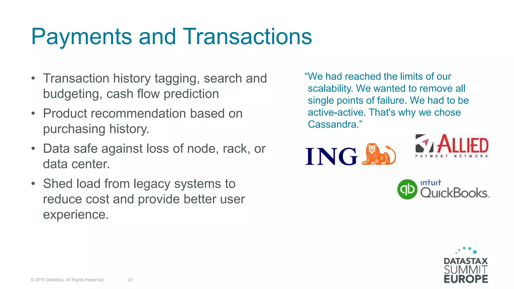 Payments and Transactions
• Transaction history tagging, search and
budgeting, cash flow prediction
• Product recommendation based on
purchasing history.
• Data safe against loss of node, rack, or
data center.
• Shed load from legacy systems to
reduce cost and provide better user
experience.
“We had reached the limits of our
scalability. We wanted to remove all
single points of failure. We had to be
active-active. That's why we chose
Cassandra.”
© 2015 DataStax, All Rights Reserved. 23
 