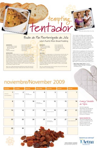 noviembre/November 2009
Dom/Sun Lun/Mon Mart/Tue Miérc/Wed Juev/Thu Vier/Fri Sáb/Sat
1 2 3 4 5 6 7
8 9 10 11 12 13 14
15 16 17 18 19 20 21
22 23 24 25 26 27 28
29 30
All Saints Day
Day of the Dead (Mexico)
All Souls Day Election Day
(U.S. and Puerto Rico)
Veterans’ Day
(U.S. and Puerto Rico)
Discovery of Puerto Rico
Thanksgiving Day
(U.S. and Puerto Rico)
Panama Independence Day
“Yo no conocí a mis abuelos, pero la persona que
más me influyó y me inspiró fue mi padre. Era una
persona muy reservada, pero siempre estaba disponible
cuando yo necesitaba un consejo o simplemente
necesitaba hablar. Él me enseñó a respetar a las
personas y tratarles con dignidad. La comida siempre
jugaba un papel especial en nuestras tradiciones
familiares, y yo sigo preparando los mismos tipos
de comidas que mi madre preparaba para nosotros
durante la niñez. Creo que sirve para ayudarnos a no
perder nunca la esencia de quienes somos”.
“I did not know my grandparents, but the person who
influenced and inspired me the most was my father.
He was very private, but was always available when I
needed advice or just needed to talk. He taught me to
respect people and treat them with dignity. Food always
played a special role in our family traditions, and I
continue to prepare the same types of meals that my
mother prepared for us when we were growing up. It
helps ensure we never lose the essence of who we are.”
– Maria (Tere) Villot, B.S.N., Women
Veterans Program Manager, Philadelphia
VA Medical Center
Budin de Pan Puertorriqueno de Julia
Julia’s Puerto Rican Bread Pudding
tempting
INGREDIENTES:
1 lb. de pan italiano o francés
(dejar que el pan se ponga
duro por varios días)
8 huevos
2 tazas de mantequilla
4 latas de leche condensada
4 latas de leche evaporada
4 tazas de leche de vaca (regular)
1 cda. de vainilla o a gusto
1 taza de azúcar
1 taza de pasas
INSTRUCCIONES:
Ralle el pan en un rallador regular o en un procesador de alimentos. Mezcle
todas las leches, la vainilla, y el azúcar. Añada el pan molido y mezcle bien.
Ponga la mezcla en la nevera (si el envase no tiene tapa cúbralo con papel
plástico o aluminio para que la mezcla no absorba olores de la nevera); deje
en la nevera por 1-2 días. Saque la mezcla de la nevera, añada las pasas,
los huevos (bata los huevos antes de añadirlos a la mezcla) y la mantequilla
(ponga la mantequilla en el microondas por 5 segundos para que se mezcle
mejor). Prepare un molde con mantequilla y papel de hornear para que no
se pegue al molde. Precaliente el horno a 350° F, hornee por 2 horas o hasta
que los bordes se separen del molde.
Nota: Use un molde suficientemente grande para la mezcla, llene hasta 3/4
partes del molde para que tenga 1/4 parte para elevar durante el horneado.
tentador
INGREDIENTS:
1 lb. Italian or French bread
(allow the bread to harden
for several days)
8 eggs
2 cups butter
4 cans condensed milk
4 cans evaporated milk
4 cups regular cow’s milk
1 tbsp. of vanilla, or to taste
1 cup of sugar
1 cup raisins
DIRECTIONS:
Grate the bread in a regular grater or in a food processor. Mix all the milks, the
vanilla and the sugar. Add the bread crumbs and mix well. Put the mixture in
the refrigerator (if the container has no lid, cover it with plastic wrap or
aluminum foil so the mixture does not absorb odors from the refrigerator);
leave in the refrigerator for 1-2 days. Remove the mixture from the refrigerator,
add the raisins, the eggs (beat the eggs before adding them to the mixture)
and the butter (put the butter in the microwave for 5 seconds so it will
mix better). Prepare a mold with butter and baking paper so it will not stick
to the mold. Preheat the oven to 350° F, bake for 2 hours or until the edges
separate from the mold.
Note: Use a sufficiently large mold for the mixture, fill up to 3/4 of the mold
to leave 1/4 for it to rise during baking.
AETNA HISPANIC CALENDAR
www.aetnahispaniccalendar.com
Consejo Saludable
de Sylvia
Use leche evaporada
descremada, leche del dos por
ciento o leche descremada y
leche condensada baja en
grasa. Sustituya el 1/4 de taza
de azúcar con Splenda.
Sylvia’s Healthful Tip
Use fat-free evaporated milk,
2 percent or fat-free milk and
low-fat condensed milk.
Substitute about 1/4 cup of
the sugar with Splenda.
Marina Ruiz (friend) and Maria (Terre) Villot
Hisp_Calendar_Allied:Hisp_Calendar 9/25/08 9:03 AM Page 17
 
