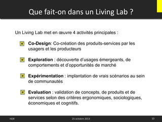 Que fait-on dans un Living Lab ?
10HDR
Un Living Lab met en œuvre 4 activités principales :
• Co-Design: Co-création des produits-services par les
usagers et les producteurs
• Exploration : découverte d’usages émergeants, de
comportements et d’opportunités de marché
• Expérimentation : implantation de vrais scénarios au sein
de communautés
• Evaluation : validation de concepts, de produits et de
services selon des critères ergonomiques, sociologiques,
économiques et cognitifs.
25 octobre 2013
 