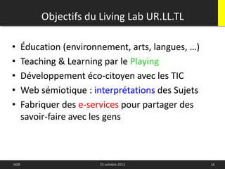 15HDR 25 octobre 2013
• Éducation (environnement, arts, langues, …)
• Teaching & Learning par le Playing
• Développement éco-citoyen avec les TIC
• Web sémiotique : interprétations des Sujets
• Fabriquer des e-services pour partager des
savoir-faire avec les gens
Objectifs du Living Lab UR.LL.TL
 