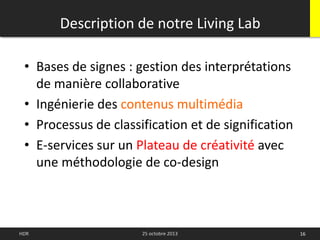 • Bases de signes : gestion des interprétations
de manière collaborative
• Ingénierie des contenus multimédia
• Processus de classification et de signification
• E-services sur un Plateau de créativité avec
une méthodologie de co-design
Description de notre Living Lab
16HDR 25 octobre 2013
 