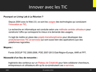Innover avec les TIC
Pourquoi un Living Lab à La Réunion ?
Depuis 2004 avec le Web 2.0, ce sont les usages des technologies qui conduisent
l’innovation en TIC,
La recherche en informatique est conduite selon une méthode centrée utilisateurs pour
construire l’offre qui correspond le mieux à la demande des usagers,
Il s’agit de mettre en place des projets transdisciplinaires pour développer des
produits/services TIC (e-services) qui sont aussi bien des applications que des
plateformes logicielles.
Moyens :
Fonds DOCUP TIC 2000-2006, POE 2007-2013 Etat-Région-Europe, ANR et FP7.
Nécessité d’un lieu de rencontre :
Ingénierie des contenus sur un Plateau de Créativité pour faire collaborer chercheurs,
entrepreneurs et utilisateurs afin qu’ils co-construisent ces e-services.
23HDR 25 octobre 2013
 