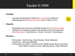 Equipe IC-IHM
26HDR 25 octobre 2013
• Stratégie :
- Innovation territoriale par l’approche Living Labs à La Réunion
- Méthodologie de la Gestion des signes pour le Web du Futur
• Objectifs :
- Développer des e-services multimédia fondés sur l’innovation d’usage
- Améliorer nos logiciels de gestion des données et des connaissances
- Web Sémiotique = Web (Service + Social + Immersif + Sémantique)
• Membres :
- Permanents : Noël Conruyt, David Grosser, Olivier Sébastien
- Doctorante : Véronique Sébastien
- Contractuels sur projets : Laurent Cochet, Maelle Raude, Bruno Lock-Koon,
Bruno Macé, Jacques Fournel, Jaëla Devakarne, Didier Sébastien
 