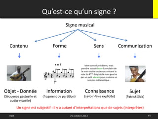 Qu’est-ce qu’un signe ?
44HDR 25 octobre 2013
Un signe est subjectif : il y a autant d’interprétations que de sujets (interprètes)
Signe musical
Connaissance
(savoir-faire explicite)
Objet - Donnée
(Séquence gestuelle et
audio-visuelle)
Information
(fragment de partition)
Idem conseil précédent, mais
prendre soin de buter l’annulaire de
la main droite tout en accentuant la
note du 4ème doigt de la main gauche
par un petit vibrato pour produire un
son plus mélancolique .
Forme Sens Communication
Sujet
(Patrick Sida)
Contenu
 