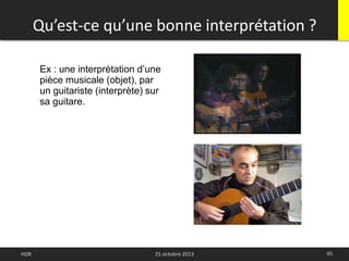 Qu’est-ce qu’une bonne interprétation ?
45HDR 25 octobre 2013
Ex : une interprétation d’une
pièce musicale (objet), par
un guitariste (interprète) sur
sa guitare.
 