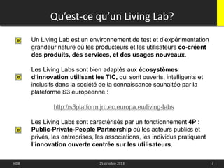 Qu’est-ce qu’un Living Lab?
7HDR 25 octobre 2013
Un Living Lab est un environnement de test et d’expérimentation
grandeur nature où les producteurs et les utilisateurs co-créent
des produits, des services, et des usages nouveaux.
Les Living Labs sont bien adaptés aux écosystèmes
d’innovation utilisant les TIC, qui sont ouverts, intelligents et
inclusifs dans la société de la connaissance souhaitée par la
plateforme S3 européenne :
http://s3platform.jrc.ec.europa.eu/living-labs
Les Living Labs sont caractérisés par un fonctionnement 4P :
Public-Private-People Partnership où les acteurs publics et
privés, les entreprises, les associations, les individus pratiquent
l’innovation ouverte centrée sur les utilisateurs.
 